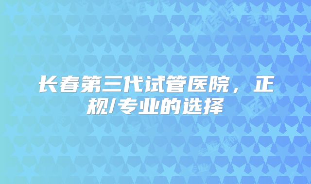 长春第三代试管医院，正规/专业的选择
