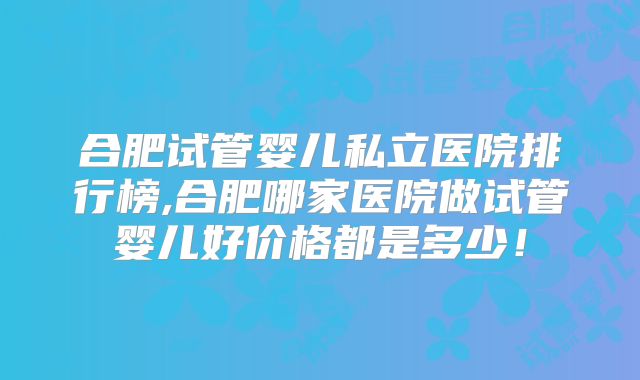 合肥试管婴儿私立医院排行榜,合肥哪家医院做试管婴儿好价格都是多少!