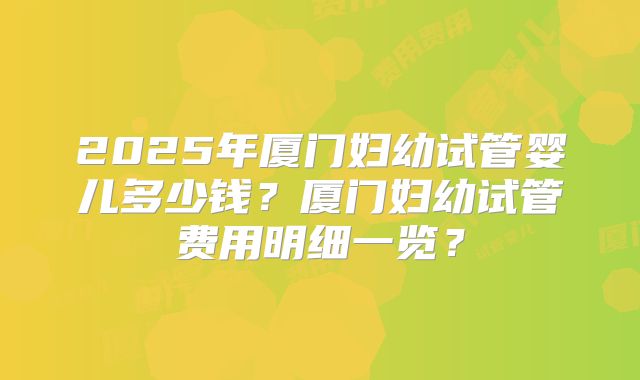 2025年厦门妇幼试管婴儿多少钱？厦门妇幼试管费用明细一览？