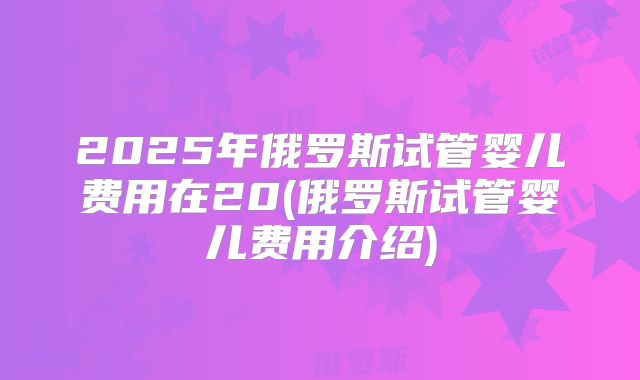 2025年俄罗斯试管婴儿费用在20(俄罗斯试管婴儿费用介绍)