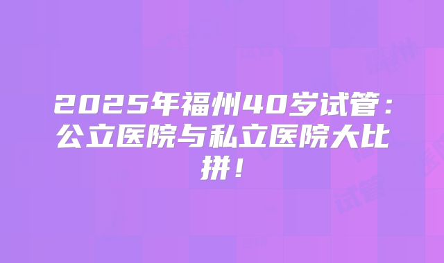 2025年福州40岁试管：公立医院与私立医院大比拼！