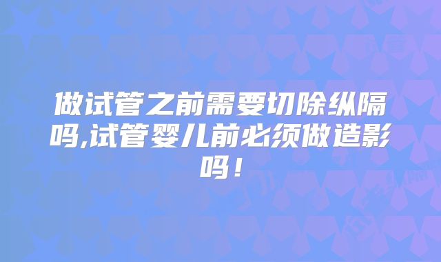 做试管之前需要切除纵隔吗,试管婴儿前必须做造影吗!