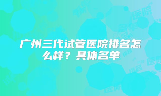 广州三代试管医院排名怎么样?具体名单