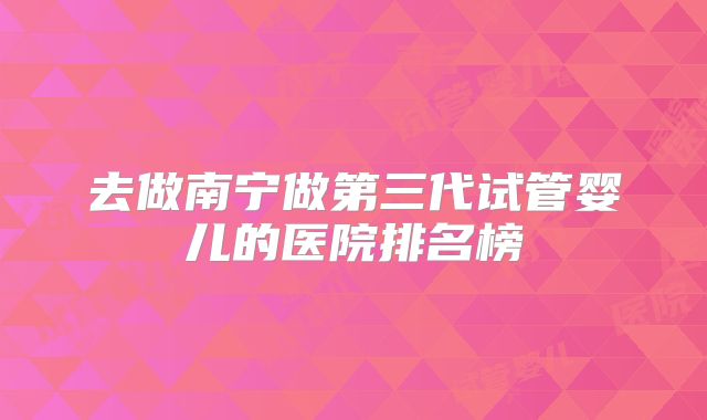 去做南宁做第三代试管婴儿的医院排名榜