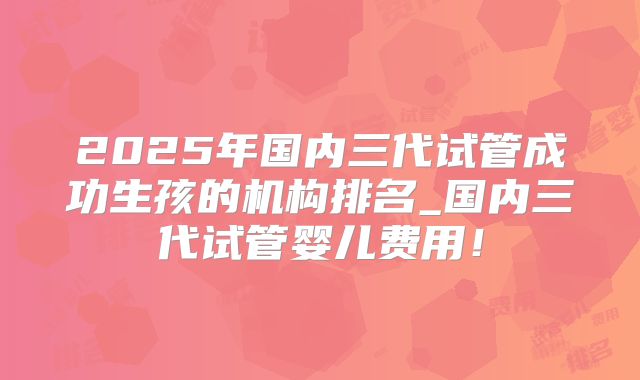 2025年国内三代试管成功生孩的机构排名_国内三代试管婴儿费用！