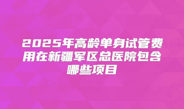 2025年高龄单身试管费用在新疆军区总医院包含哪些项目