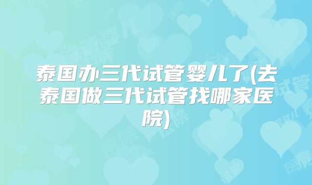 泰国办三代试管婴儿了(去泰国做三代试管找哪家医院)