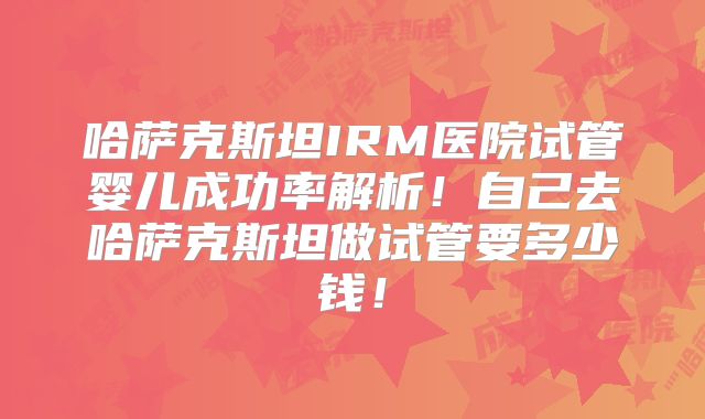 哈萨克斯坦IRM医院试管婴儿成功率解析！自己去哈萨克斯坦做试管要多少钱！