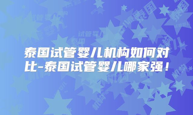 泰国试管婴儿机构如何对比-泰国试管婴儿哪家强！
