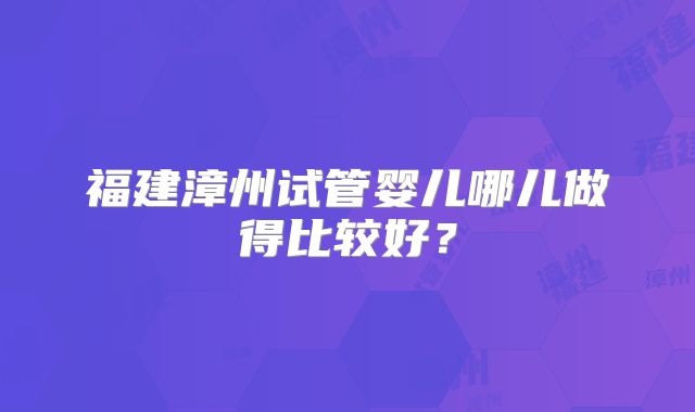 福建漳州试管婴儿哪儿做得比较好?