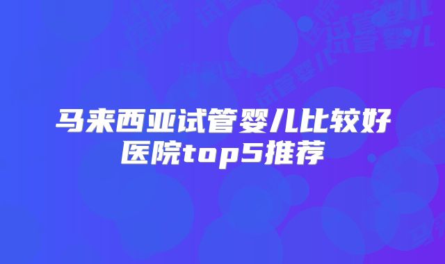 马来西亚试管婴儿比较好医院top5推荐