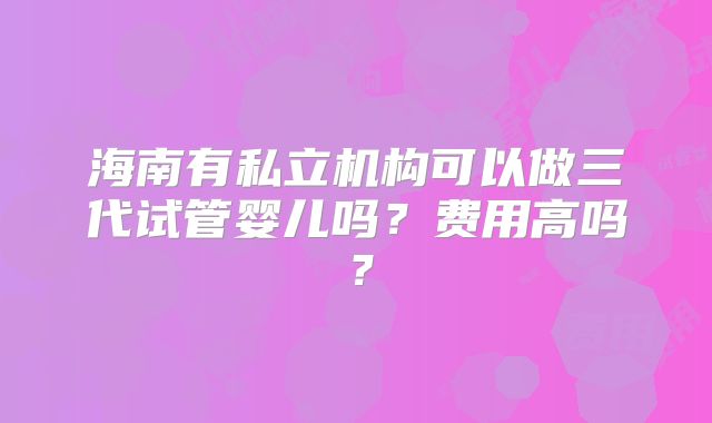 海南有私立机构可以做三代试管婴儿吗?费用高吗?