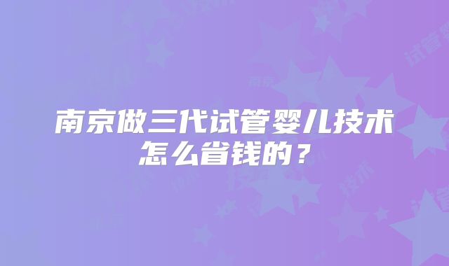 南京做三代试管婴儿技术怎么省钱的？