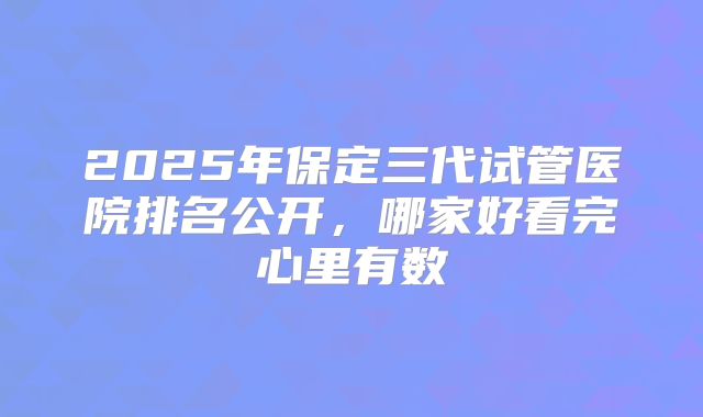 2025年保定三代试管医院排名公开,哪家好看完心里有数