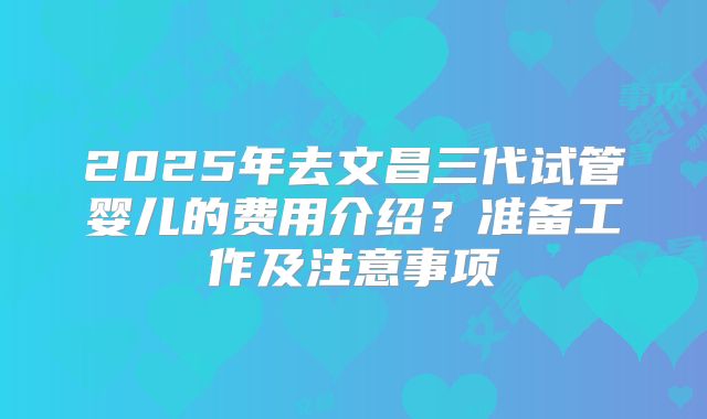 2025年去文昌三代试管婴儿的费用介绍？准备工作及注意事项