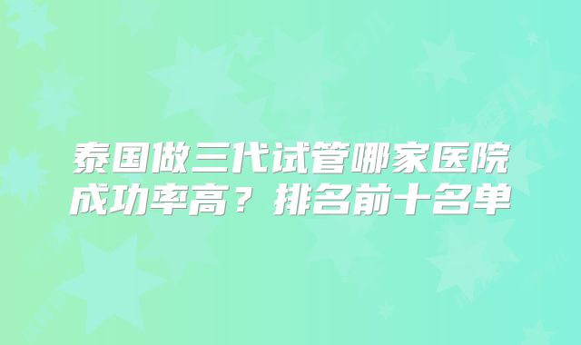 泰国做三代试管哪家医院成功率高？排名前十名单
