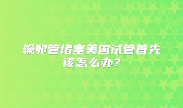 输卵管堵塞美国试管首先该怎么办？