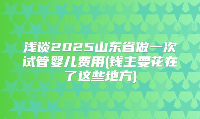 浅谈2025山东省做一次试管婴儿费用(钱主要花在了这些地方)
