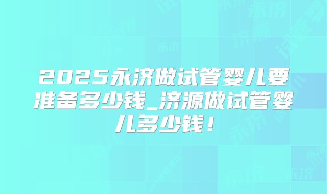 2025永济做试管婴儿要准备多少钱_济源做试管婴儿多少钱！