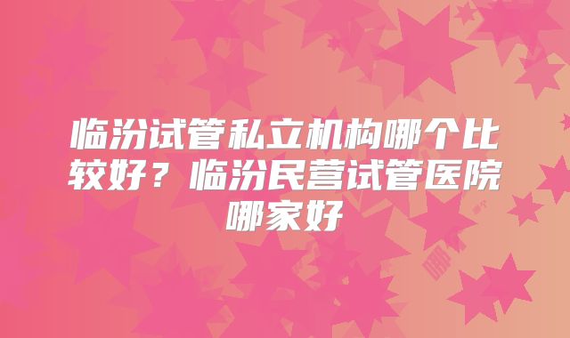 临汾试管私立机构哪个比较好？临汾民营试管医院哪家好