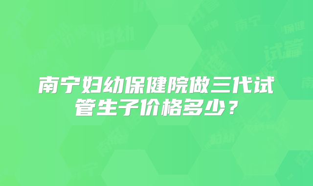 南宁妇幼保健院做三代试管生子价格多少？