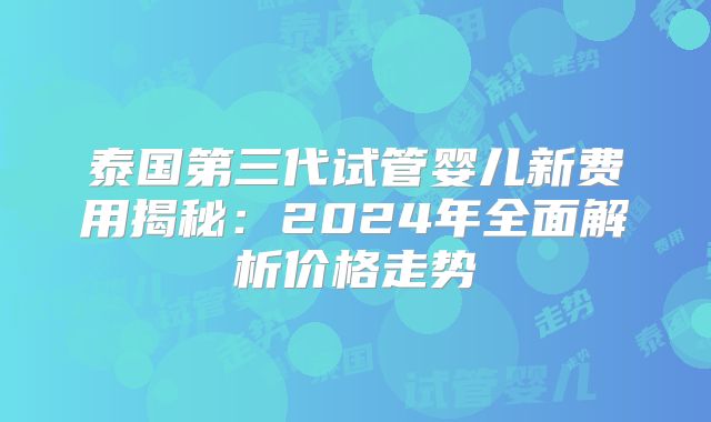 泰国第三代试管婴儿新费用揭秘：2024年全面解析价格走势