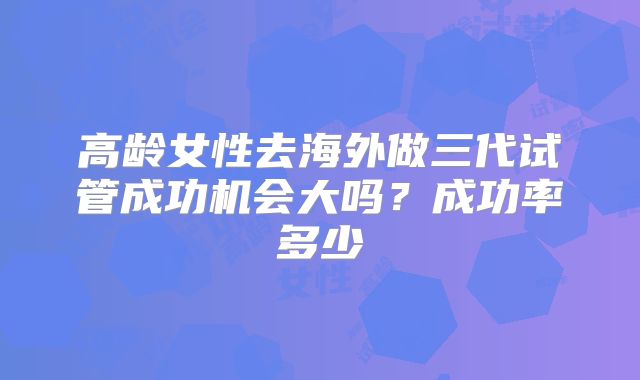 高龄女性去海外做三代试管成功机会大吗?成功率多少