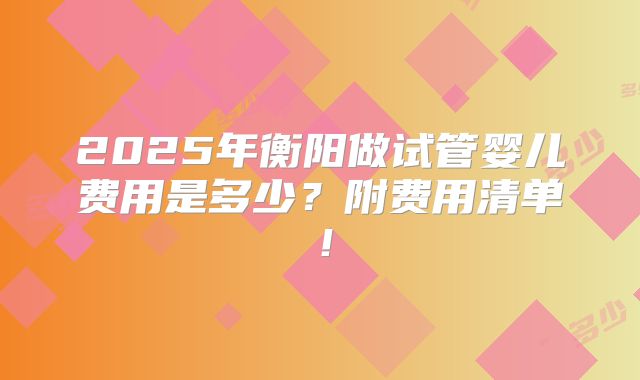 2025年衡阳做试管婴儿费用是多少？附费用清单！