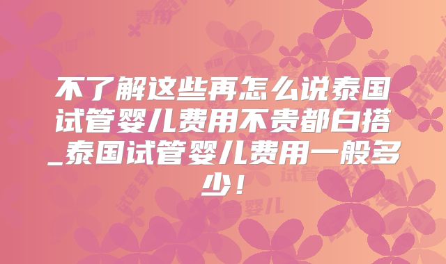 不了解这些再怎么说泰国试管婴儿费用不贵都白搭_泰国试管婴儿费用一般多少！