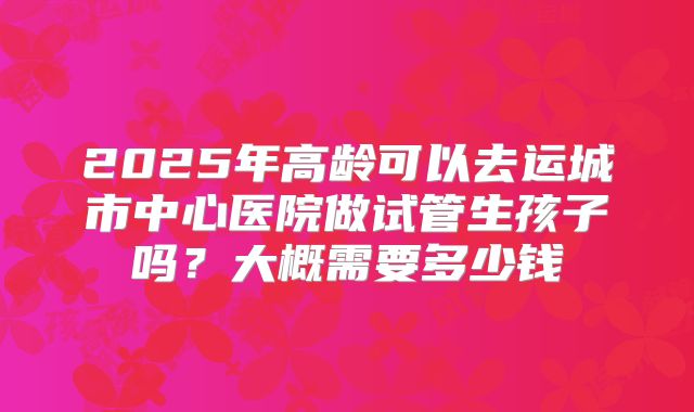 2025年高龄可以去运城市中心医院做试管生孩子吗？大概需要多少钱