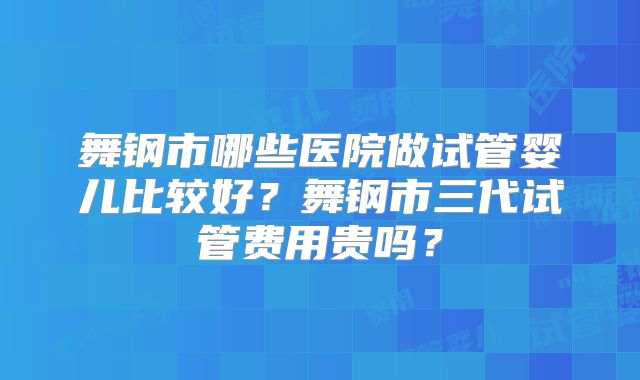 舞钢市哪些医院做试管婴儿比较好?舞钢市三代试管费用贵吗?