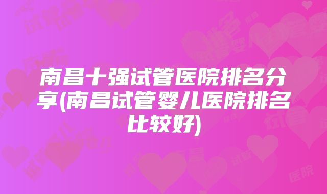 南昌十强试管医院排名分享(南昌试管婴儿医院排名比较好)