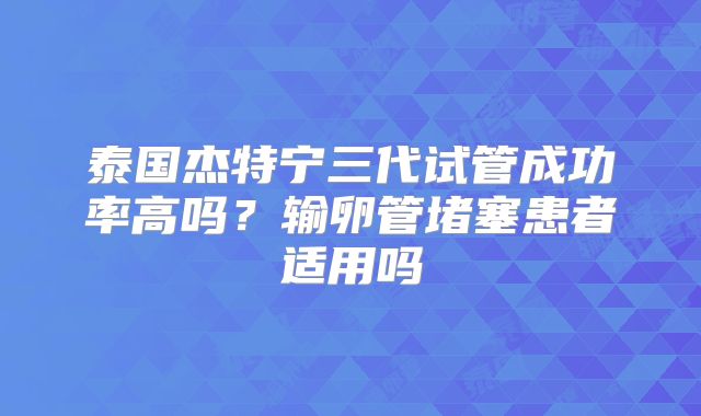泰国杰特宁三代试管成功率高吗？输卵管堵塞患者适用吗