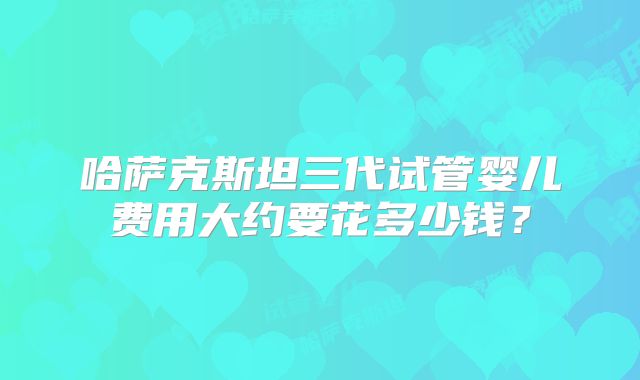 哈萨克斯坦三代试管婴儿费用大约要花多少钱?