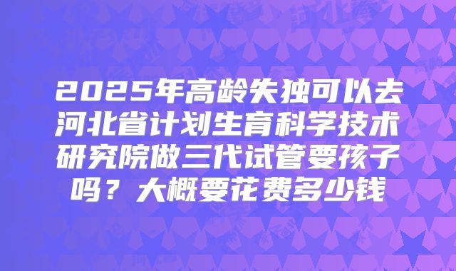 2025年高龄失独可以去河北省计划生育科学技术研究院做三代试管要孩子吗?大概要花费多少钱