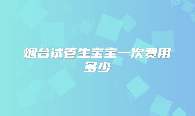 烟台试管生宝宝一次费用多少