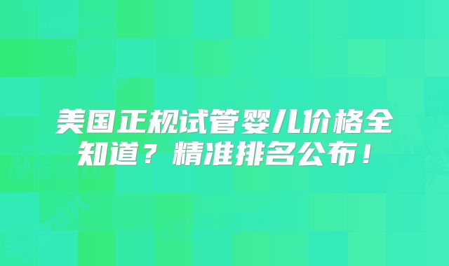 美国正规试管婴儿价格全知道？精准排名公布！