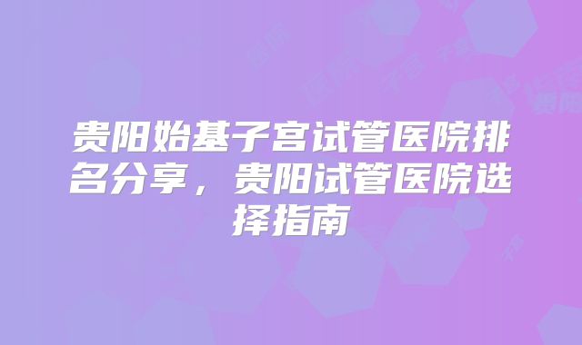 贵阳始基子宫试管医院排名分享，贵阳试管医院选择指南
