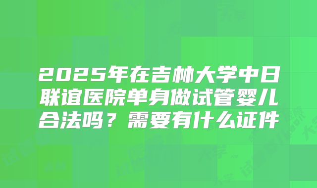 2025年在吉林大学中日联谊医院单身做试管婴儿合法吗？需要有什么证件