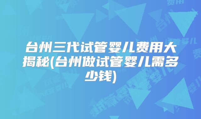台州三代试管婴儿费用大揭秘(台州做试管婴儿需多少钱)