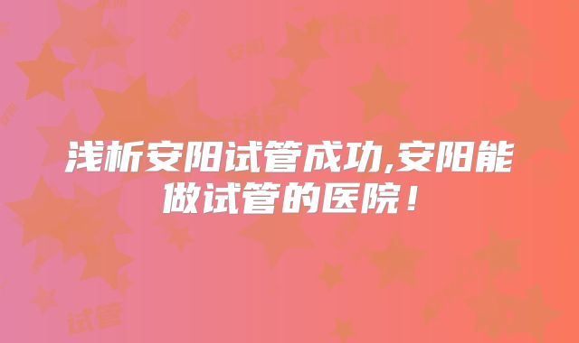 浅析安阳试管成功,安阳能做试管的医院!