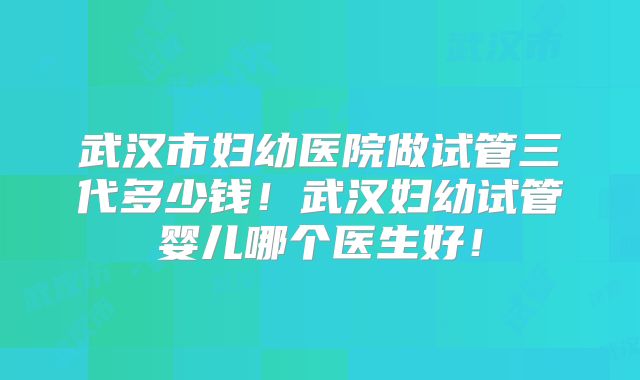 武汉市妇幼医院做试管三代多少钱！武汉妇幼试管婴儿哪个医生好！