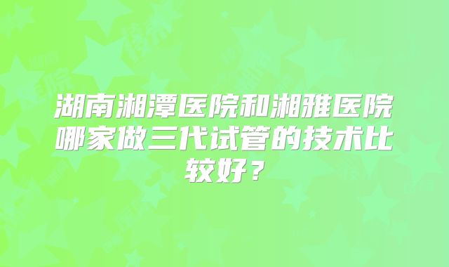 湖南湘潭医院和湘雅医院哪家做三代试管的技术比较好？