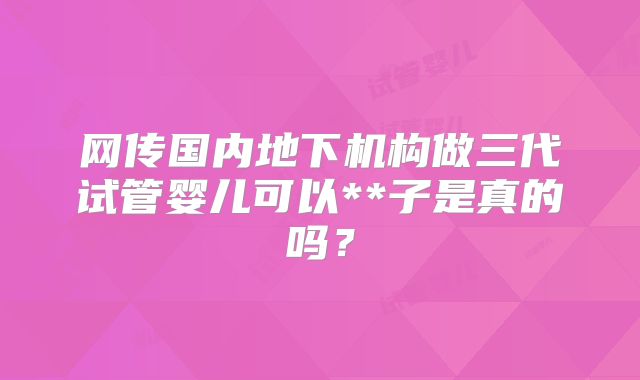 网传国内地下机构做三代试管婴儿可以**子是真的吗？