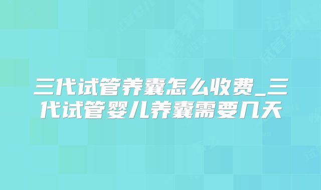三代试管养囊怎么收费_三代试管婴儿养囊需要几天