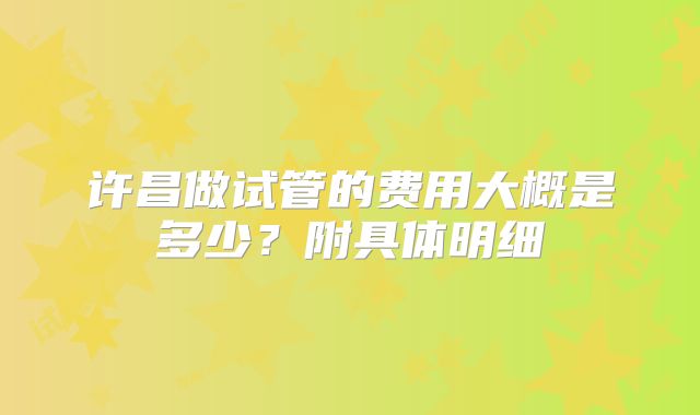 许昌做试管的费用大概是多少？附具体明细