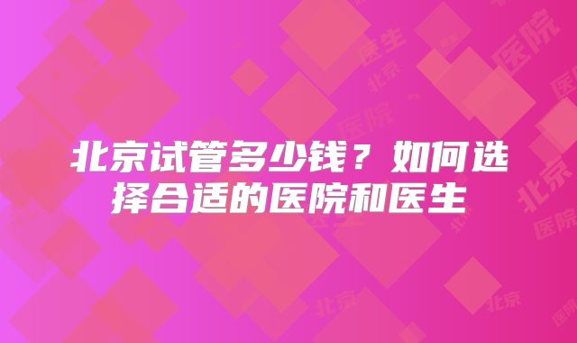 北京试管多少钱？如何选择合适的医院和医生