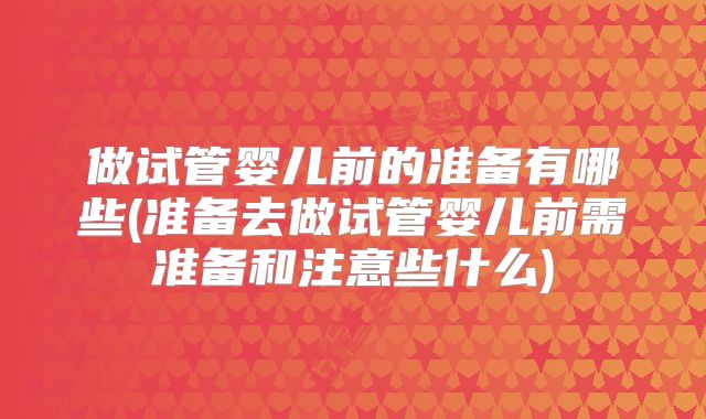 做试管婴儿前的准备有哪些(准备去做试管婴儿前需准备和注意些什么)