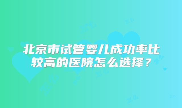 北京市试管婴儿成功率比较高的医院怎么选择?