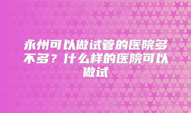 永州可以做试管的医院多不多?什么样的医院可以做试